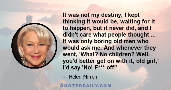 It was not my destiny, I kept thinking it would be, waiting for it to happen, but it never did, and I didn't care what people thought ... It was only boring old men who would ask me. And whenever they went, 'What? No