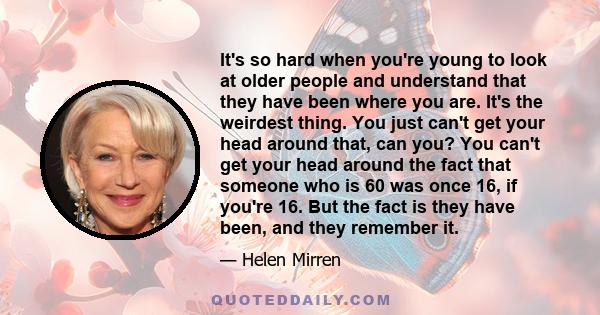 It's so hard when you're young to look at older people and understand that they have been where you are. It's the weirdest thing. You just can't get your head around that, can you? You can't get your head around the