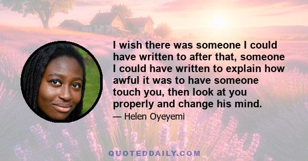 I wish there was someone I could have written to after that, someone I could have written to explain how awful it was to have someone touch you, then look at you properly and change his mind.