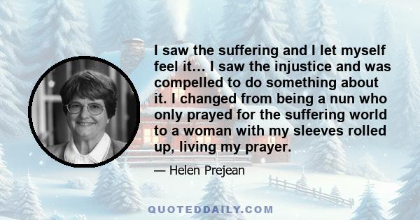 I saw the suffering and I let myself feel it… I saw the injustice and was compelled to do something about it. I changed from being a nun who only prayed for the suffering world to a woman with my sleeves rolled up,