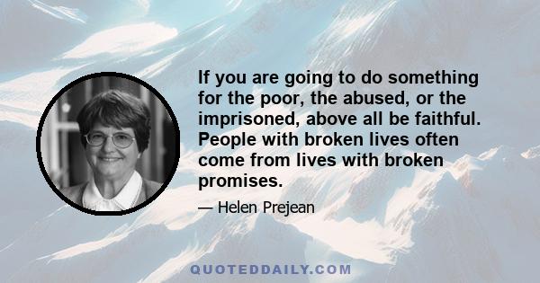 If you are going to do something for the poor, the abused, or the imprisoned, above all be faithful. People with broken lives often come from lives with broken promises.