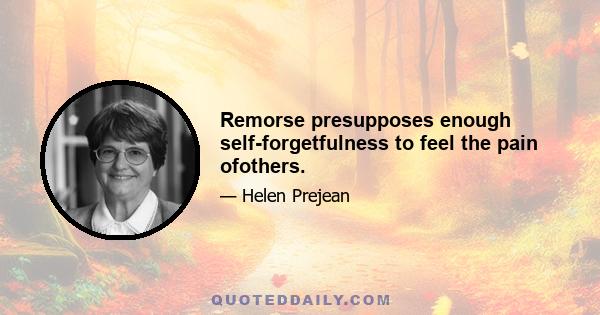 Remorse presupposes enough self-forgetfulness to feel the pain ofothers.