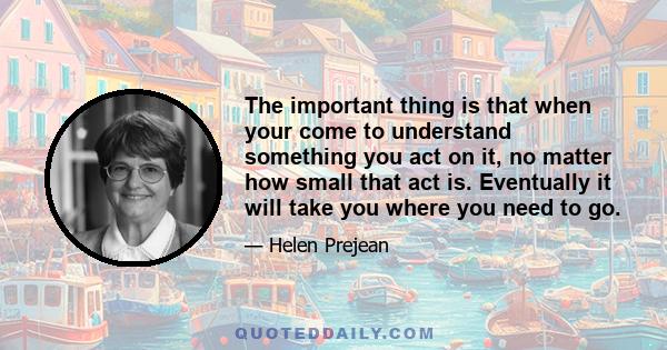 The important thing is that when your come to understand something you act on it, no matter how small that act is. Eventually it will take you where you need to go.