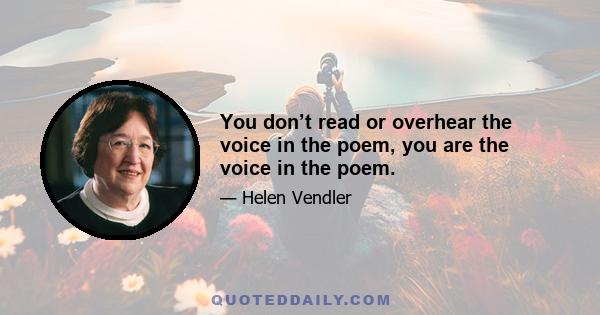 You don’t read or overhear the voice in the poem, you are the voice in the poem.