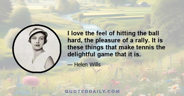 I love the feel of hitting the ball hard, the pleasure of a rally. It is these things that make tennis the delightful game that it is.