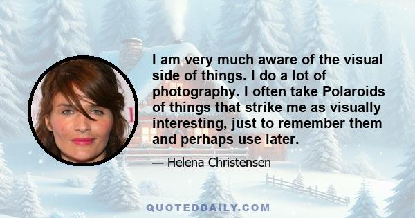 I am very much aware of the visual side of things. I do a lot of photography. I often take Polaroids of things that strike me as visually interesting, just to remember them and perhaps use later.