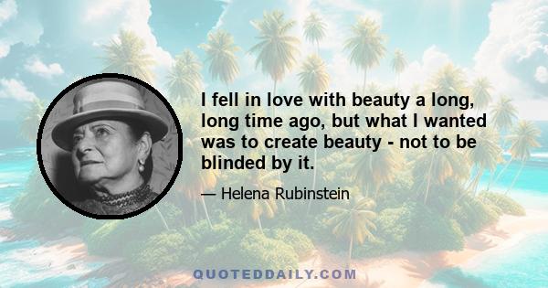I fell in love with beauty a long, long time ago, but what I wanted was to create beauty - not to be blinded by it.
