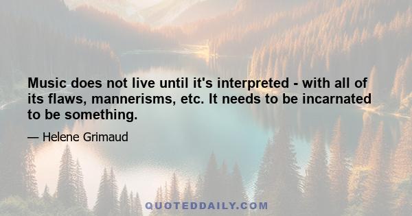 Music does not live until it's interpreted - with all of its flaws, mannerisms, etc. It needs to be incarnated to be something.