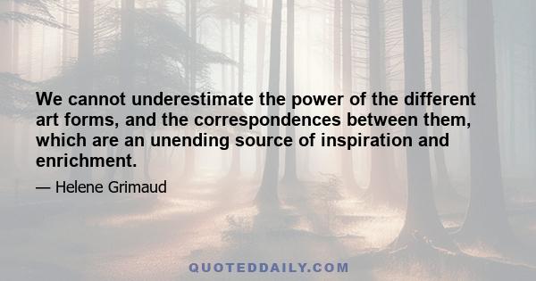 We cannot underestimate the power of the different art forms, and the correspondences between them, which are an unending source of inspiration and enrichment.