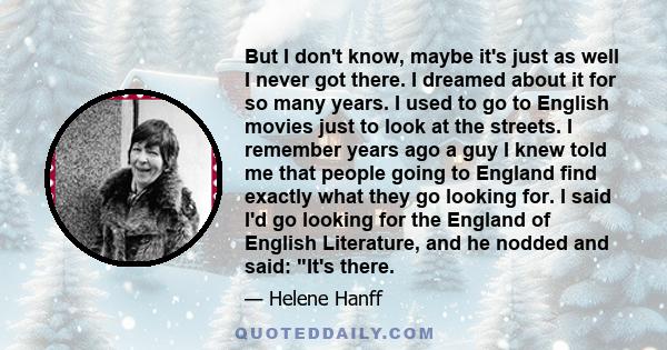 But I don't know, maybe it's just as well I never got there. I dreamed about it for so many years. I used to go to English movies just to look at the streets. I remember years ago a guy I knew told me that people going