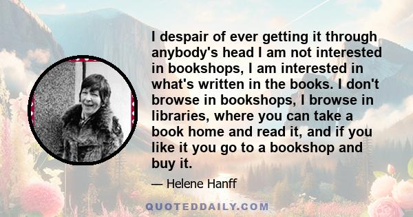 I despair of ever getting it through anybody's head I am not interested in bookshops, I am interested in what's written in the books. I don't browse in bookshops, I browse in libraries, where you can take a book home