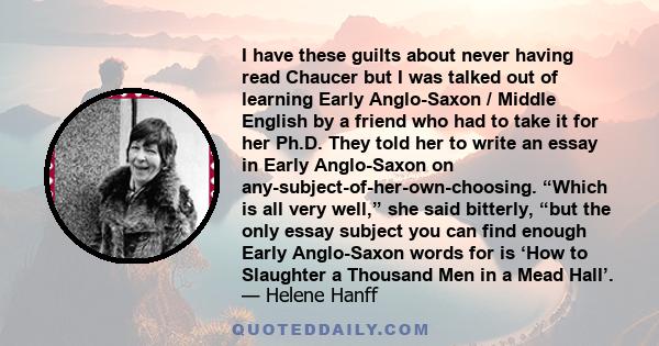 I have these guilts about never having read Chaucer but I was talked out of learning Early Anglo-Saxon / Middle English by a friend who had to take it for her Ph.D. They told her to write an essay in Early Anglo-Saxon