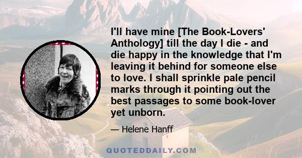 I'll have mine [The Book-Lovers' Anthology] till the day I die - and die happy in the knowledge that I'm leaving it behind for someone else to love. I shall sprinkle pale pencil marks through it pointing out the best