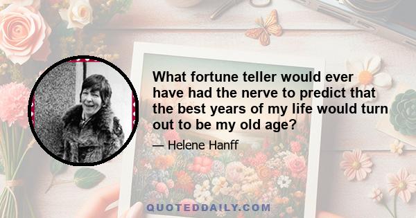 What fortune teller would ever have had the nerve to predict that the best years of my life would turn out to be my old age?