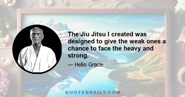 The Jiu Jitsu I created was designed to give the weak ones a chance to face the heavy and strong.