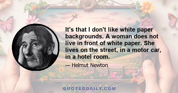 It's that I don't like white paper backgrounds. A woman does not live in front of white paper. She lives on the street, in a motor car, in a hotel room.