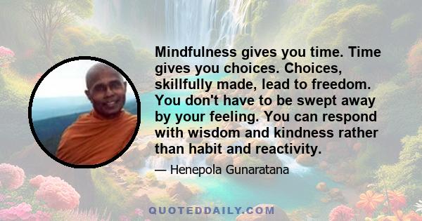 Mindfulness gives you time. Time gives you choices. Choices, skillfully made, lead to freedom. You don't have to be swept away by your feeling. You can respond with wisdom and kindness rather than habit and reactivity.