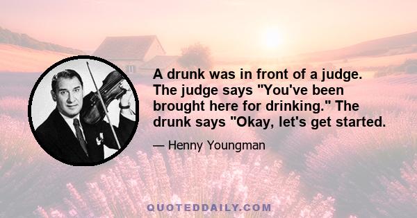 A drunk was in front of a judge. The judge says You've been brought here for drinking. The drunk says Okay, let's get started.