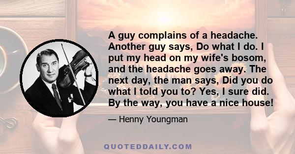 A guy complains of a headache. Another guy says, Do what I do. I put my head on my wife's bosom, and the headache goes away. The next day, the man says, Did you do what I told you to? Yes, I sure did. By the way, you