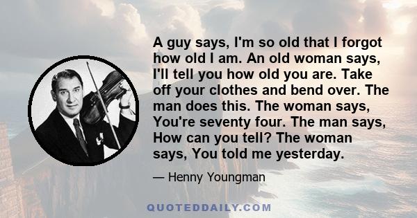 A guy says, I'm so old that I forgot how old I am. An old woman says, I'll tell you how old you are. Take off your clothes and bend over. The man does this. The woman says, You're seventy four. The man says, How can you 