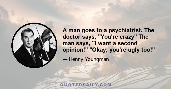 A man goes to a psychiatrist. The doctor says, You're crazy The man says, I want a second opinion! Okay, you're ugly too!