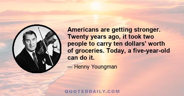 Americans are getting stronger. Twenty years ago, it took two people to carry ten dollars' worth of groceries. Today, a five-year-old can do it.