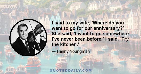 I said to my wife, 'Where do you want to go for our anniversary?' She said, 'I want to go somewhere I've never been before.' I said, 'Try the kitchen.'