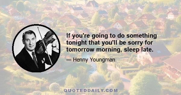 If you're going to do something tonight that you'll be sorry for tomorrow morning, sleep late.