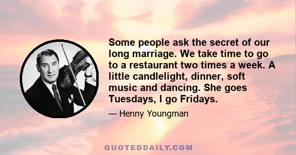 Some people ask the secret of our long marriage. We take time to go to a restaurant two times a week. A little candlelight, dinner, soft music and dancing. She goes Tuesdays, I go Fridays.