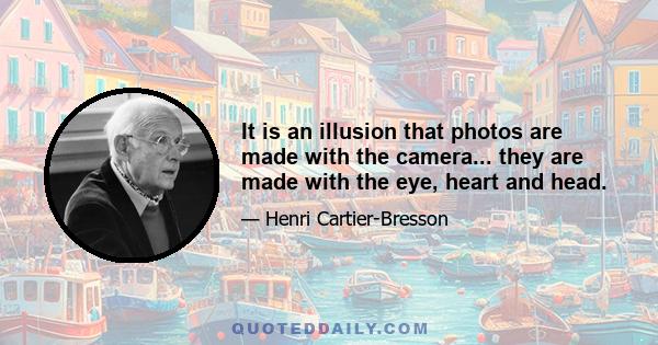 It is an illusion that photos are made with the camera... they are made with the eye, heart and head.