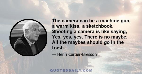 The camera can be a machine gun, a warm kiss, a sketchbook. Shooting a camera is like saying, Yes, yes, yes. There is no maybe. All the maybes should go in the trash.