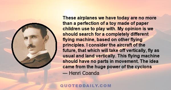 These airplanes we have today are no more than a perfection of a toy made of paper children use to play with. My opinion is we should search for a completely different flying machine, based on other flying principles. I 