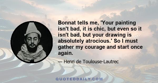 Bonnat tells me, 'Your painting isn't bad, it is chic, but even so it isn't bad, but your drawing is absolutely atrocious.' So I must gather my courage and start once again.