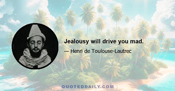 Jealousy will drive you mad.