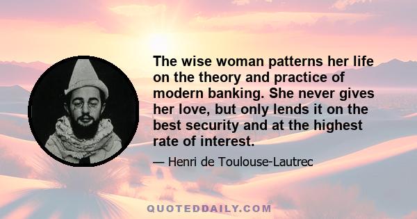 The wise woman patterns her life on the theory and practice of modern banking. She never gives her love, but only lends it on the best security and at the highest rate of interest.