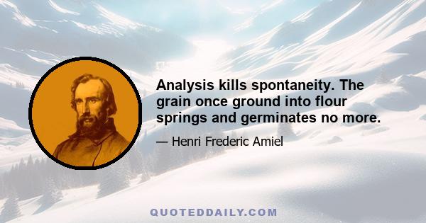 Analysis kills spontaneity. The grain once ground into flour springs and germinates no more.