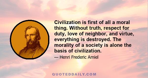 Civilization is first of all a moral thing. Without truth, respect for duty, love of neighbor, and virtue, everything is destroyed. The morality of a society is alone the basis of civilization.