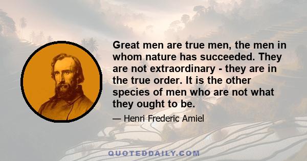 Great men are true men, the men in whom nature has succeeded. They are not extraordinary - they are in the true order. It is the other species of men who are not what they ought to be.