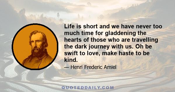 Life is short and we have never too much time for gladdening the hearts of those who are travelling the dark journey with us. Oh be swift to love, make haste to be kind.