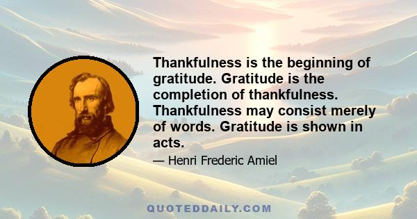 Thankfulness is the beginning of gratitude. Gratitude is the completion of thankfulness. Thankfulness may consist merely of words. Gratitude is shown in acts.