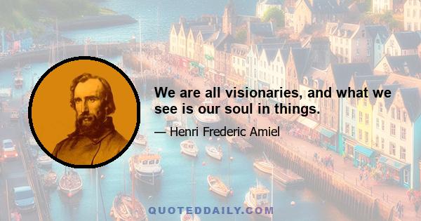 We are all visionaries, and what we see is our soul in things.