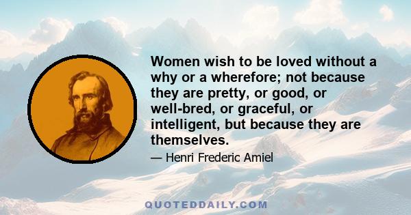 Women wish to be loved without a why or a wherefore; not because they are pretty, or good, or well-bred, or graceful, or intelligent, but because they are themselves.