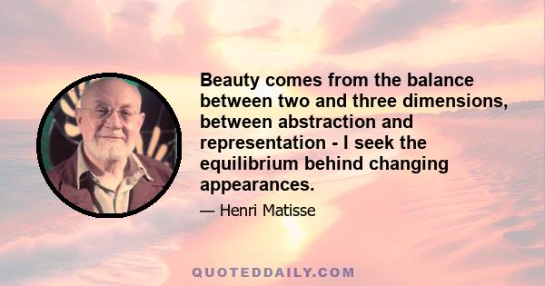 Beauty comes from the balance between two and three dimensions, between abstraction and representation - I seek the equilibrium behind changing appearances.