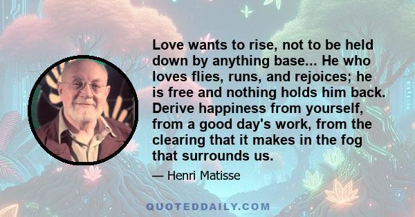 Love wants to rise, not to be held down by anything base... He who loves flies, runs, and rejoices; he is free and nothing holds him back. Derive happiness from yourself, from a good day's work, from the clearing that