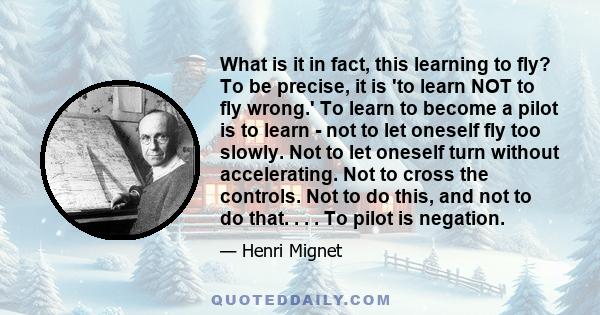 What is it in fact, this learning to fly? To be precise, it is 'to learn NOT to fly wrong.' To learn to become a pilot is to learn - not to let oneself fly too slowly. Not to let oneself turn without accelerating. Not