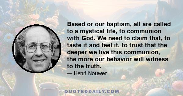Based or our baptism, all are called to a mystical life, to communion with God. We need to claim that, to taste it and feel it, to trust that the deeper we live this communion, the more our behavior will witness to the