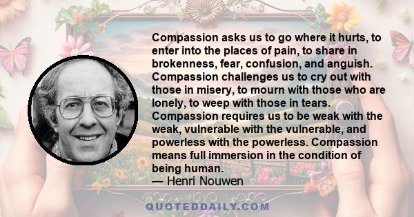 Compassion asks us to go where it hurts, to enter into the places of pain, to share in brokenness, fear, confusion, and anguish. Compassion challenges us to cry out with those in misery, to mourn with those who are