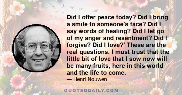 Did I offer peace today? Did I bring a smile to someone's face? Did I say words of healing? Did I let go of my anger and resentment? Did I forgive? Did I love?' These are the real questions. I must trust that the little 