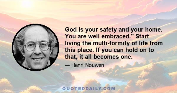 God is your safety and your home. You are well embraced. Start living the multi-formity of life from this place. If you can hold on to that, it all becomes one.