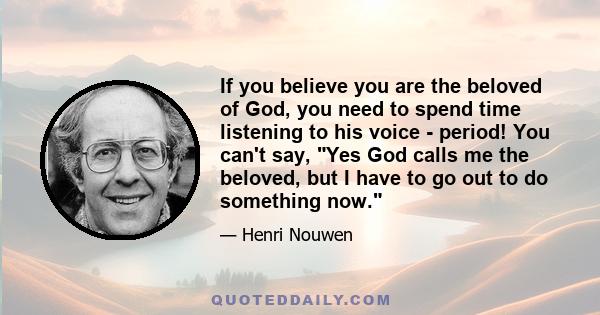 If you believe you are the beloved of God, you need to spend time listening to his voice - period! You can't say, Yes God calls me the beloved, but I have to go out to do something now.